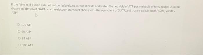 If the fatty acid 12:0 is catabolized completely, to carbon diaxide and water, the net yield of ATP per molecule of fatty acid is: (Assume
that re-oxidation of NADH via the electron transport chain yields the equivalent of 3 ATP. and that re-oxidation of FADH, vields 2
ATP)
O 102 ATP
O 95 ATP
O 97 ATP
O 100 ATP
