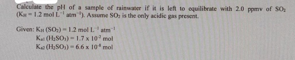 Calculate the pH of a sample of rainwater if it is left to cquilibrate with 2.0 ppmv of SO2
(KH = 1.2 molL
atm). Assume SO2 is the only acidic gas present.
Given: KH (SO2)= 1.2 mol L
K (H2SO) = .7 x 10 mol
K (H2SO) =6.6 x 10 mol
atm
