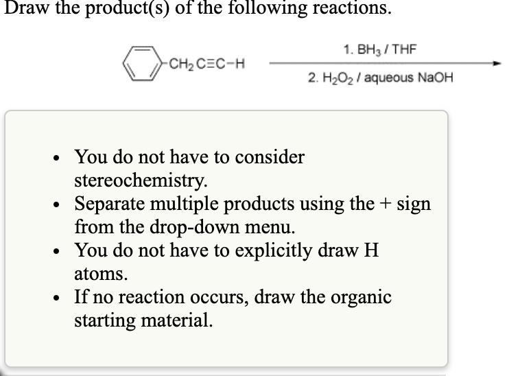 Draw the product(s) of the following reactions.
1. BH3/ THF
CH2 CEC-H
2. H2O2 / aqueous NaOH
• You do not have to consider
stereochemistry.
Separate multiple products using the+ sign
from the drop-down menu.
You do not have to explicitly draw H
atoms.
• If no reaction occurs, draw the organic
starting material.
