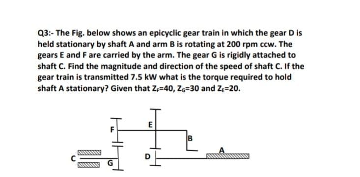 Q3:- The Fig. below shows an epicyclic gear train in which the gear D is
held stationary by shaft A and arm B is rotating at 200 rpm ccw. The
gears E and F are carried by the arm. The gear G is rigidly attached to
shaft C. Find the magnitude and direction of the speed of shaft C. If the
gear train is transmitted 7.5 kW what is the torque required to hold
shaft A stationary? Given that Z;=40, Z6=30 and Ze=20.
B
