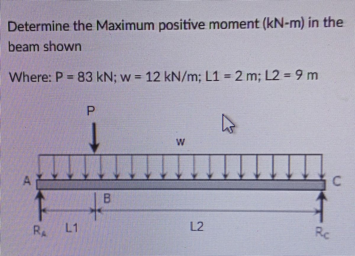 Determine the Maximum positive moment (kN-m) in the
beam shown
Where: P = 83 kN; w = 12 kN/m; L1 = 2 m: 12- 9 m
P
||
←
↓↓
L1
B
~
Re
C