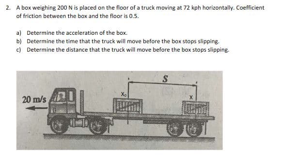 2. A box weighing 200 N is placed on the floor of a truck moving at 72 kph horizontally. Coefficient
of friction between the box and the floor is 0.5.
a) Determine the acceleration of the box.
b) Determine the time that the truck will move before the box stops slipping.
c) Determine the distance that the truck will move before the box stops slipping.
Xo
20 m/s
X
