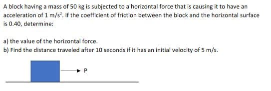 A block having a mass of 50 kg is subjected to a horizontal force that is causing it to have an
acceleration of 1 m/s'. If the coefficient of friction between the block and the horizontal surface
is 0.40, determine:
a) the value of the horizontal force.
b) Find the distance traveled after 10 seconds if it has an initial velocity of 5 m/s.
P
