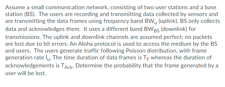Assume a small communication network, consisting of two user stations and a base
station (BS). The users are recording and transmitting data collected by sensors and
are transmitting the data frames using frequency band BW, (uplink). BS only collects
data and acknowledges them. It uses a different band BWBs (downlink) for
transmissions. The uplink and downlink channels are assumed perfect; no packets
are lost due to bit errors. An Aloha protocol is used to access the medium by the BS
and users. The users generate traffic following Poisson distribution, with frame
generation rate lu. The time duration of data frames is Tf whereas the duration of
acknowledgements is TAck: Determine the probability that the frame generated by a
user will be lost.
