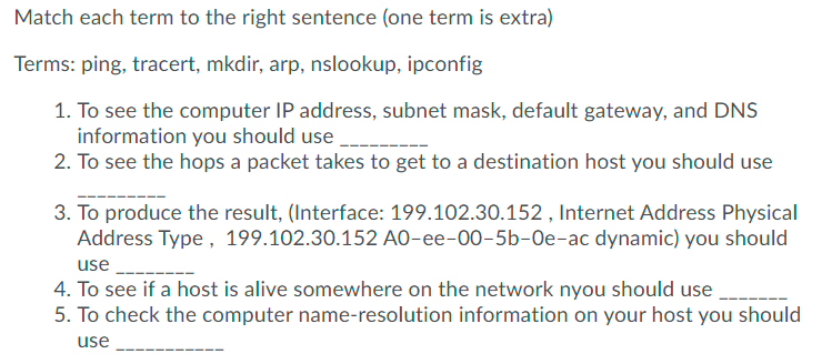 Match each term to the right sentence (one term is extra)
Terms: ping, tracert, mkdir, arp, nslookup, ipconfig
1. To see the computer IP address, subnet mask, default gateway, and DNS
information you should use
2. To see the hops a packet takes to get to a destination host you should use
3. To produce the result, (Interface: 199.102.30.152 , Internet Address Physical
Address Type, 199.102.30.152 AO-ee-00-5b-Oe-ac dynamic) you should
use
4. To see if a host is alive somewhere on the network nyou should use
5. To check the computer name-resolution information on your host you should
use
