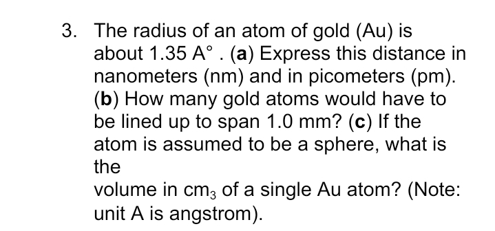 3. The radius of an atom of gold (Au) is
about 1.35 A°. (a) Express this distance in
nanometers (nm) and in picometers (pm).
(b) How many gold atoms would have to
be lined up to span 1.0 mm? (c) If the
atom is assumed to be a sphere, what is
the
volume in cm3 of a single Au atom? (Note:
unit A is angstrom).