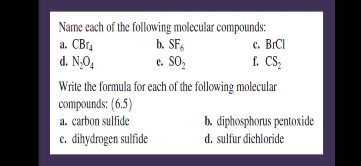 Name each of the following molecular compounds:
b. SF6
e. SO₂
a. CBr4
d. N₂O4
c. BrCl
f. CS₂
Write the formula for each of the following molecular
compounds: (6.5)
a. carbon sulfide
c. dihydrogen sulfide
b. diphosphorus pentoxide
d. sulfur dichloride