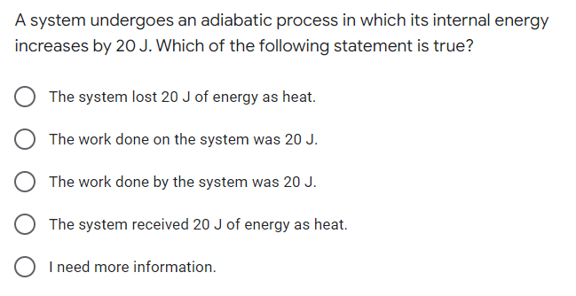 A system undergoes an adiabatic process in which its internal energy
increases by 20 J. Which of the following statement is true?
The system lost 20 J of energy as heat.
The work done on the system was 20 J.
The work done by the system was 20 J.
The system received 20 J of energy as heat.
I need more information.
