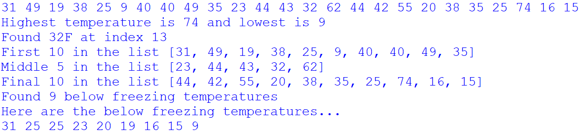 31 49 19 38 25 9 40 40 49 35 23 44 43 32 62 44 42 55 20 38 35 25 74 16 15
Highest temperature is 74 and lowest is 9
Found 32F at index 13
First 10 in the list [31, 49, 19, 38, 25, 9, 40, 40, 49, 35]
Middle 5 in the list [23, 44, 43, 32, 62]
Final 10 in the list [44, 42, 55, 20, 38, 35, 25, 74, 16, 15]
Found 9 below freezing temperatures
Here are the below freezing temperatures..
31 25 25 23 20 19 16 15 9
