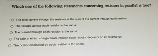 Which one of the following statements concerning resistors in parallel is true?
The total current through the resistors is the sum of the current through each resistor.
The voltage across each resistor is the same.
O The current through each resistor is the same.
O The rate at which charge flows through each resistor depends on its resistance.
O The power dissipated by each resistor is the same.

