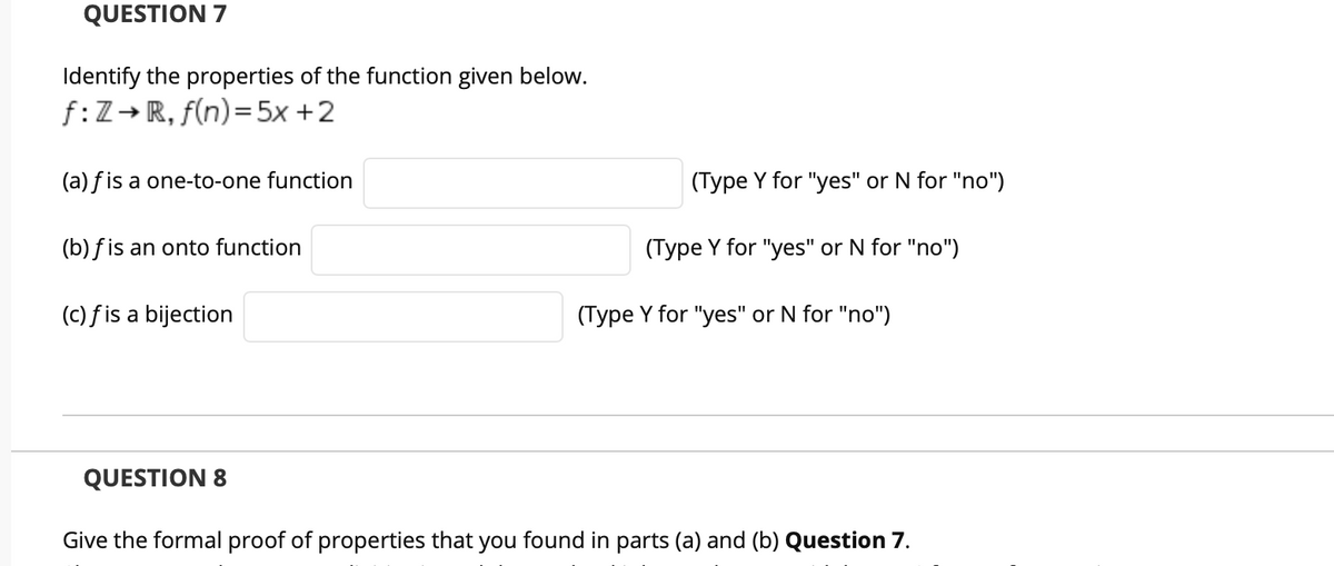 QUESTION 7
Identify the properties of the function given below.
f:Z→ R, f(n)=5x +2
(a) f is a one-to-one function
(Type Y for "yes" or N for "no")
(b) fis an onto function
(Type Y for "yes" or N for "no")
(c) fis a bijection
(Type Y for "yes" or N for "no")
QUESTION 8
Give the formal proof of properties that you found in parts (a) and (b) Question 7.
