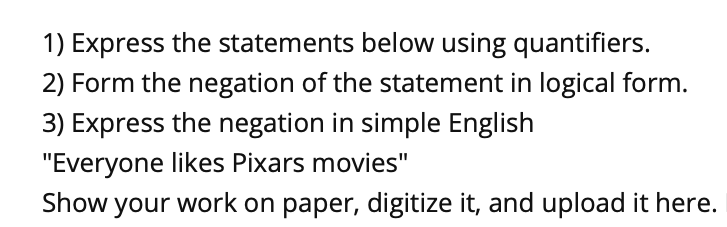 1) Express the statements below using quantifiers.
2) Form the negation of the statement in logical form.
3) Express the negation in simple English
"Everyone likes Pixars movies"
Show your work on paper, digitize it, and upload it here.
