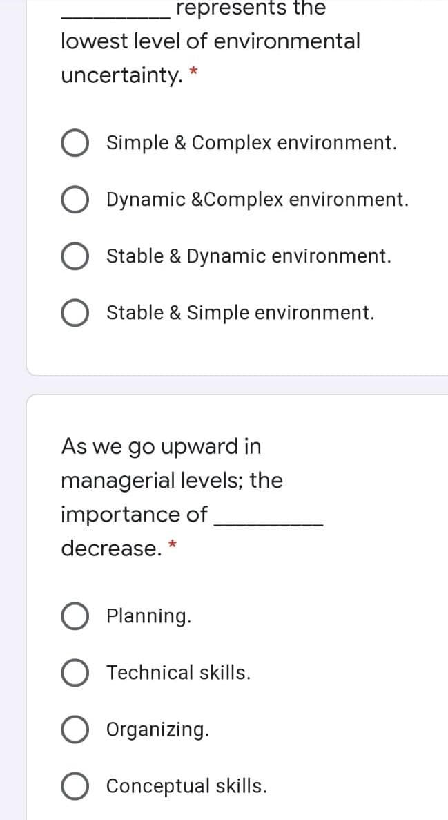 represents the
lowest level of environmental
uncertainty. *
Simple & Complex environment.
Dynamic &Complex environment.
Stable & Dynamic environment.
O Stable & Simple environment.
As we go upward in
managerial levels; the
importance of
decrease. *
Planning.
O Technical skills.
Organizing.
Conceptual skills.
