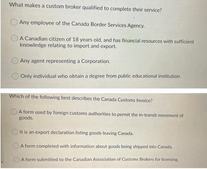 What makes a custom broker qualified to complete their service?
Any employee of the Canada Border Services Agency.
A Canadian citizen of 18 years old, and has financial resources with sufficient
knowledge relating to import and export.
Any agent representing a Corporation.
Only individual who obtain a degree from public educational institution.
Which of the following best describes the Canada Customs Invoice?
A form used by foreign customs authorities to permit the in-transit movement of
goods.
It is an export declaration listing goods leaving Canada.
O A form completed with information about goods being shipped into Canada.
A form submitted to the Canadian Association of Customs Brokers for licensing.
