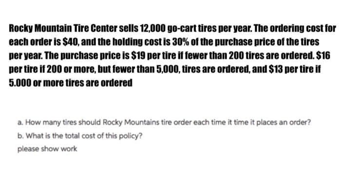Rocky Mountain Tire Center sells 12,000 go-cart tires per year. The ordering cost for
each order is $40, and the holding cost is 30% of the purchase price of the tires
per year. The purchase price is $19 per tire if fewer than 200 tires are ordered. $16
per tire if 200 or more, but fewer than 5,000, tires are ordered, and $13 per tire if
5.000 or more tires are ordered
a. How many tires should Rocky Mountains tire order each time it time it places an order?
b. What is the total cost of this policy?
please show work