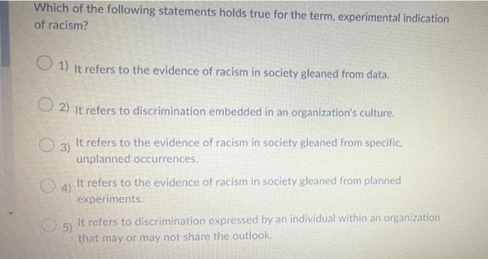 Which of the following statements holds true for the term, experimental indication
of racism?
1) It refers to the evidence of racism in society gleaned from data.
2) It refers to discrimination embedded in an organization's culture.
3)
It refers to the evidence of racism in society gleaned from specific,
unplanned occurrences.
4)
It refers to the evidence of racism in society gleaned from planned
experiments.
5)
It refers to discrimination expressed by an individual within an organization
that may or may not share the outlook.