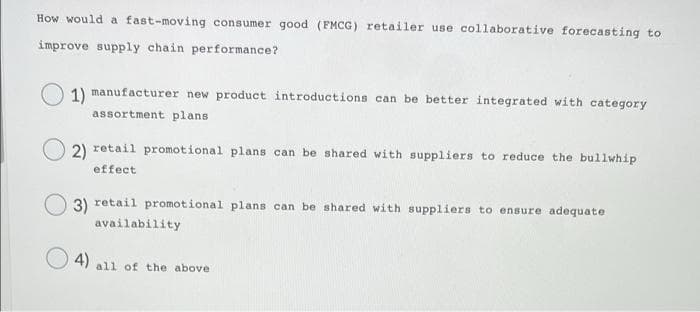 How would a fast-moving consumer good (FMCG) retailer use collaborative forecasting to
improve supply chain performance?
1) manufacturer new product introductions can be better integrated with category
assortment plans
2) retail promotional plans can be shared with suppliers to reduce the bullwhip
effect
3) retail promotional plans can be shared with suppliers to ensure adequate
availability
4)
all of the above
