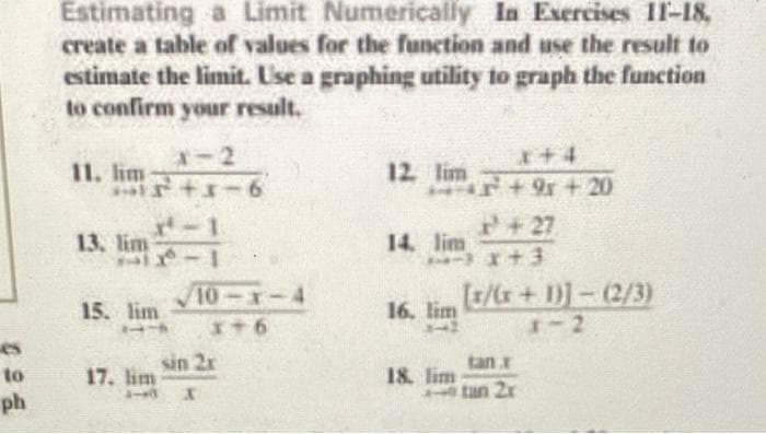 to
ph
Estimating a Limit Numerically In Exercises 11-18,
create a table of values for the function and use the result to
estimate the limit. Use a graphing utility to graph the function
to confirm your result.
11. lim
+15+1-6
13. lim
1
15. lim
71
17. lim
10-x-4
x+6
sin 2x
110 X
12. lim
14. lim
16. lim
1-2
18. lim
+9+20
+27
x+3
[r/(x+1)]-(2/3)
1-2
tan 2x