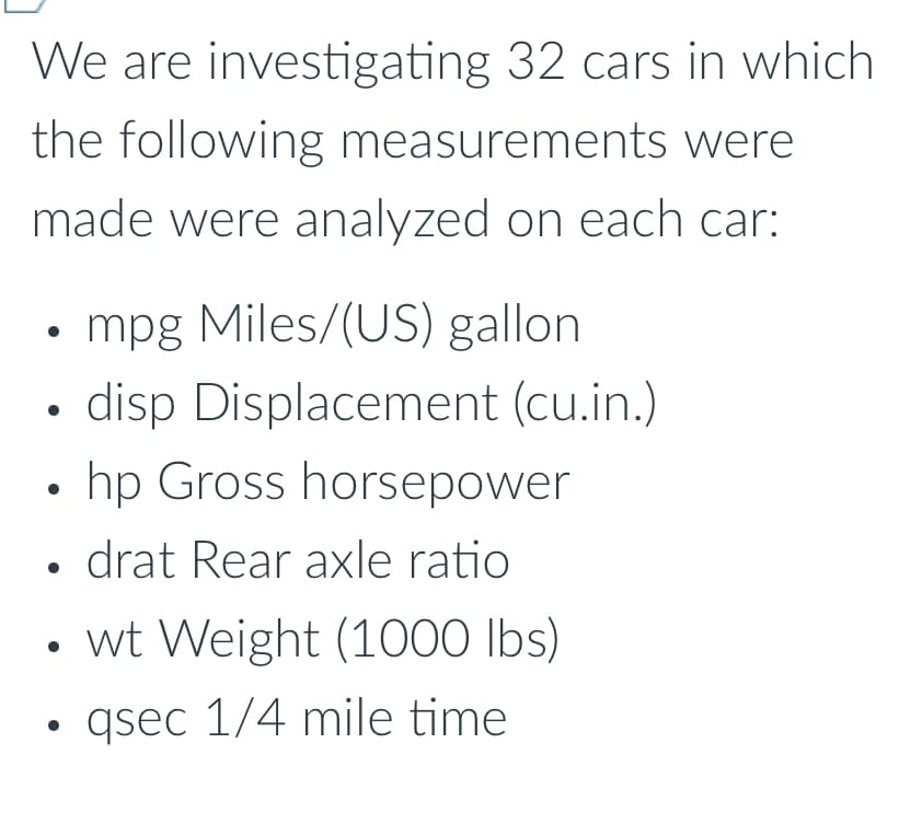 We are investigating 32 cars in which
the following measurements were
made were analyzed on each car:
⚫ mpg Miles/(US) gallon
•
•
•
disp Displacement (cu.in.)
hp Gross horsepower
drat Rear axle ratio
• wt Weight (1000 lbs)
•
qsec 1/4 mile time