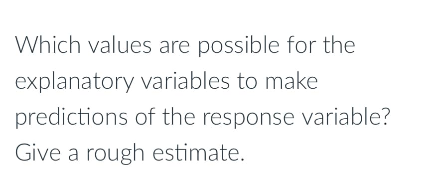 Which values are possible for the
explanatory variables to make
predictions of the response variable?
Give a rough estimate.