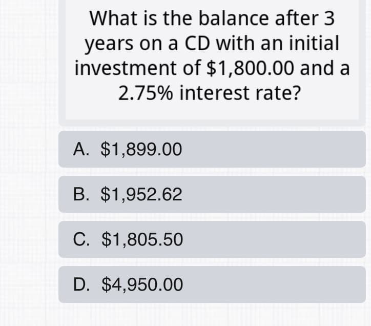 What is the balance after 3
years on a CD with an initial
investment of $1,800.00 and a
2.75% interest rate?
A. $1,899.00
B. $1,952.62
C. $1,805.50
D. $4,950.00
