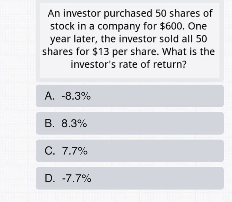 An investor purchased 50 shares of
stock in a company for $600. One
year later, the investor sold allI 50
shares for $13 per share. What is the
investor's rate of return?
А. -8.3%
В. 8.3%
С. 7.7%
D. -7.7%
