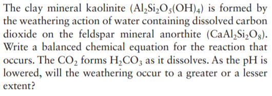 The clay mineral kaolinite (Al,Si,O;(OH)4) is formed by
the weathering action of water containing dissolved carbon
dioxide on the feldspar mineral anorthite (CaAl,Si,Og).
Write a balanced chemical equation for the reaction that
occurs. The CO, forms H,CO3 as it dissolves. As the pH is
lowered, will the weathering occur to a greater or a lesser
extent?
