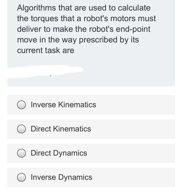 Algorithms that are used to calculate
the torques that a robot's motors must
deliver to make the robot's end-point
move in the way prescribed by its
current task are
Inverse Kinematics
Direct Kinematics
Direct Dynamics
Inverse Dynamics
