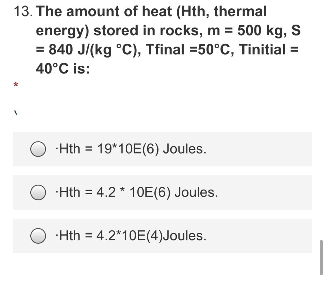13. The amount of heat (Hth, thermal
energy) stored in rocks, m = 500 kg, S
= 840 J/(kg °C), Tfinal =50°C, Tinitial =
40°C is:
·Hth = 19*10E(6) Joules.
·Hth = 4.2 * 10E(6) Joules.
%3D
·Hth = 4.2*10E(4)Joules.
%3D
