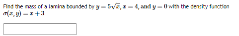 Find the mass of a lamina bounded by y = 5√2, z = 4, and y=0 with the density function
o(x, y) = x+3