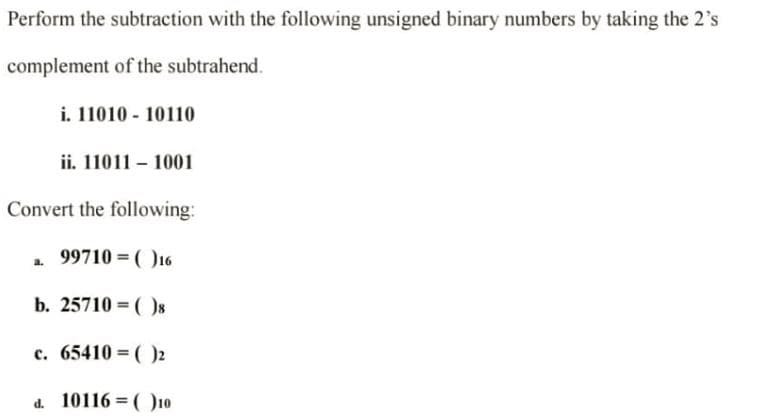 Perform the subtraction with the following unsigned binary numbers by taking the 2's
complement of the subtrahend.
i. 1101010110
a.
ii. 110111001
Convert the following:
99710=(16
b. 25710 =()8
c. 65410 = ()2
d. 10116=()10