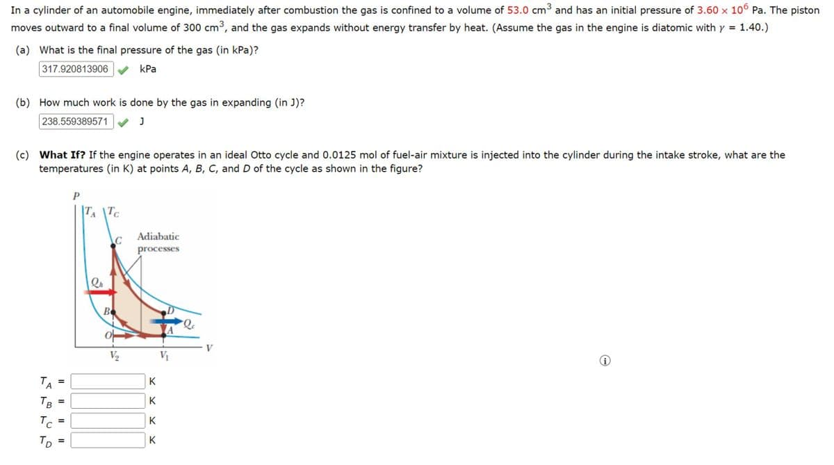 In a cylinder of an automobile engine, immediately after combustion the gas is confined to a volume of 53.0 cm³ and has an initial pressure of 3.60 × 106 Pa. The piston
moves outward to a final volume of 300 cm³, and the gas expands without energy transfer by heat. (Assume the gas in the engine is diatomic with y 1.40.)
(a) What is the final pressure of the gas (in kPa)?
=
317.920813906
kPa
(b) How much work is done by the gas in expanding (in J)?
238.559389571
J
(c) What If? If the engine operates in an ideal Otto cycle and 0.0125 mol of fuel-air mixture is injected into the cylinder during the intake stroke, what are the
temperatures (in K) at points A, B, C, and D of the cycle as shown in the figure?
P
TA TC
Adiabatic
C
processes
ΤΑ
A B
TB
То
Тр
=
=
=
||
B
V
V2
V₁
K
K K K
K