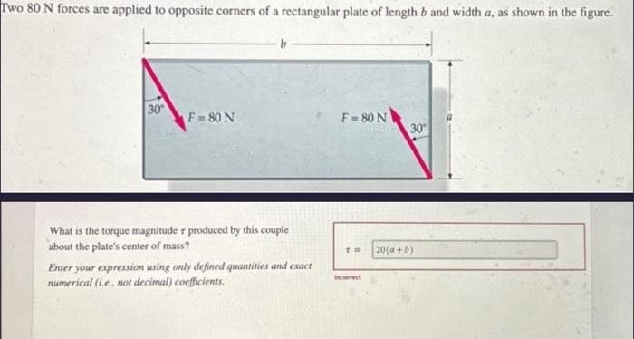 Two 80 N forces are applied to opposite corners of a rectangular plate of length b and width a, as shown in the figure.
30
F=80 N
What is the torque magnitude r produced by this couple
about the plate's center of mass?
Enter your expression using only defined quantities and exact
numerical (i.e., not decimal) coefficients.
F=80 N
TH
Incorrect
30°
20(a+b)