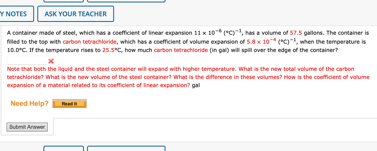 Y NOTES
ASK YOUR TEACHER
A container made of steel, which has a coefficient of linear expansion 11 x 10−6 (°C)−¹, has a volume of 57.5 gallons. The container is
filled to the top with carbon tetrachloride, which has a coefficient of volume expansion of 5.8 x 10-4 (°C) -¹, when the temperature is
10.0°C. If the temperature rises to 25.5°C, how much carbon tetrachloride (in gal) will spill over the edge of the container?
X
Note that both the liquid and the steel container will expand with higher temperature. What is the new total volume of the carbon
tetrachloride? What is the new volume of the steel container? What is the difference in these volumes? How is the coefficient of volume
expansion of a material related to its coefficient of linear expansion? gal
Need Help?
Submit Answer
Read It