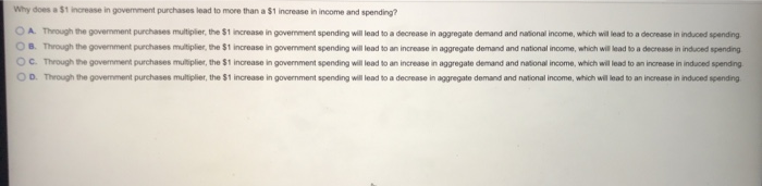 Why does a $1 increase in government purchases lead to more than a $1 increase in income and spending?
OA. Through the government purchases multiplier, the $1 increase in government spending will lead to a decrease in aggregate demand and national income, which will lead to a decrease in induced spending
OB. Through the government purchases multiplier, the $1 increase in government spending will lead to an increase in aggregate demand and national income, which will lead to a decrease in induced spending
OC. Through the government purchases multiplier, the $1 increase in government spending will lead to an increase in aggregate demand and national income, which will lead to an increase in induced spending
OD. Through the government purchases multiplier, the $1 increase in government spending will lead to a decrease in aggregate demand and national income, which will lead to an increase in induced spending