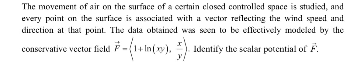 The movement of air on the surface of a certain closed controlled space is studied, and
every point on the surface is associated with a vector reflecting the wind speed and
direction at that point. The data obtained was seen to be effectively modeled by the
conservative vector field F = (1 , ). Identify the scalar potential of F.
+ In (xy),
y
%3D
