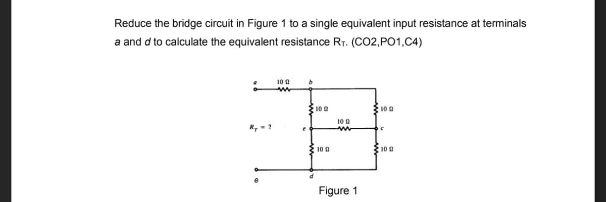 Reduce the bridge circuit in Figure 1 to a single equivalent input resistance at terminals
a and d to calculate the equivalent resistance RT. (CO2,PO1,C4)
10 N
10 0
10 a
10 0
R, = ?
10 0
10 0
e
Figure 1
