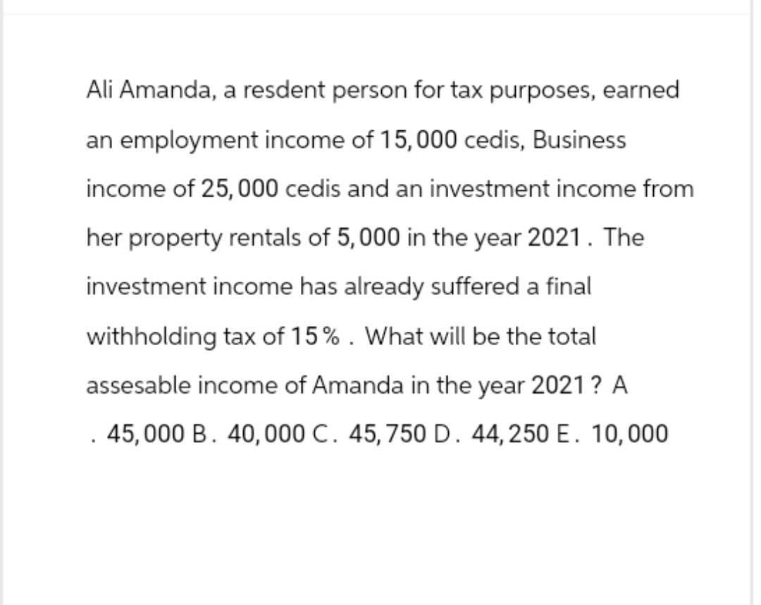 Ali Amanda, a resdent person for tax purposes, earned
an employment income of 15,000 cedis, Business
income of 25,000 cedis and an investment income from
her property rentals of 5,000 in the year 2021. The
investment income has already suffered a final
withholding tax of 15%. What will be the total
assesable income of Amanda in the year 2021? A
. 45,000 B. 40,000 C. 45, 750 D. 44,250 E. 10,000