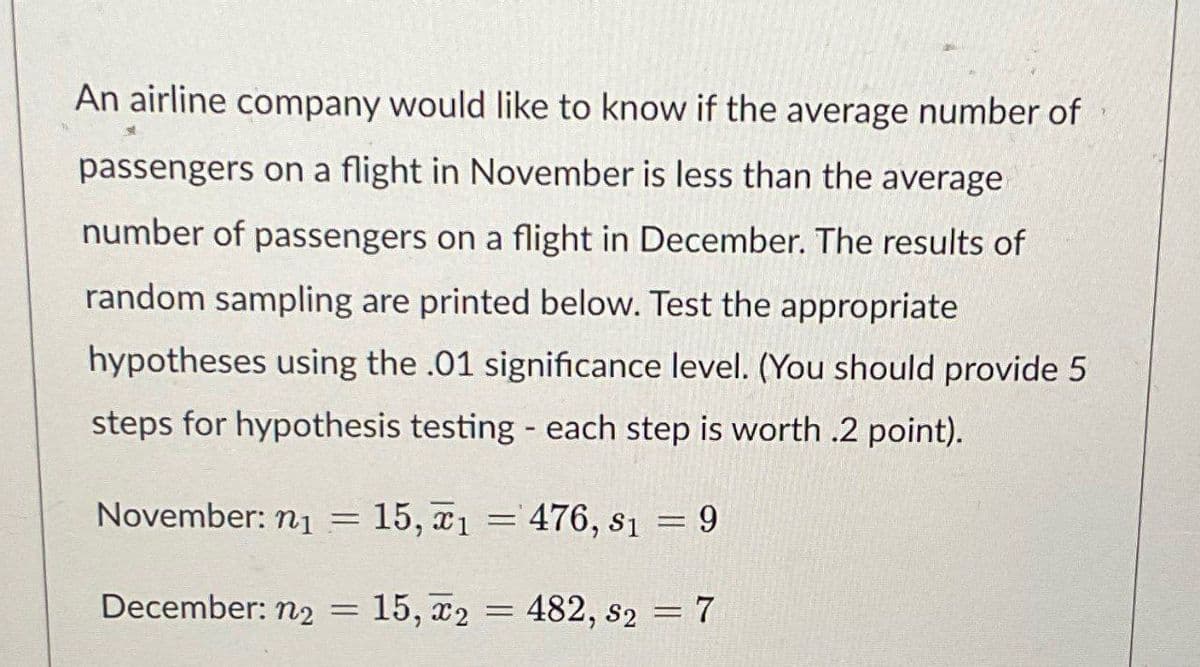 An airline company would like to know if the average number of
passengers on a flight in November is less than the average
number of passengers on a flight in December. The results of
random sampling are printed below. Test the appropriate
hypotheses using the .01 significance level. (You should provide 5
steps for hypothesis testing - each step is worth .2 point).
November: n₁ =
15, 1476, 8₁ = 9
2482,
December: n2 = 15, 2 = 482, 82 = 7