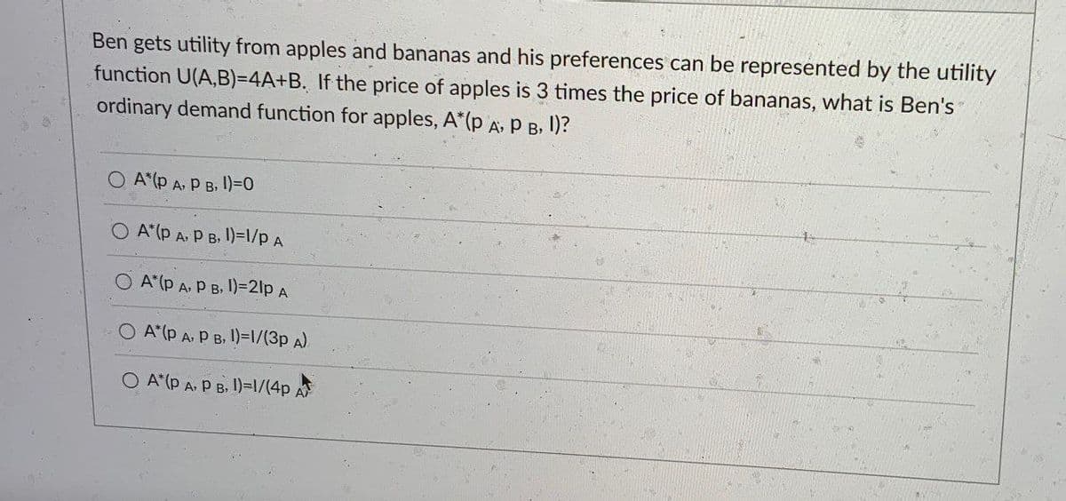 Ben gets utility from apples and bananas and his preferences can be represented by the utility
function U(A,B)=4A+B. If the price of apples is 3 times the price of bananas, what is Ben's
ordinary demand function for apples, A*(p A, P B, I)?
OA (P A, PB, 1)=0
A*(p A, P B, 1)=1/P A
OA (P A, PB, 1)=21p A
OA (P A, PB, 1)=1/(3p A)
O A*(p A, P B, 1)=1/(4p A