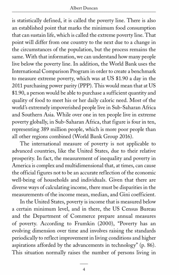 Albert Duncan
is statistically defined, it is called the poverty line. There is also
an established point that marks the minimum food consumption
that can sustain life, which is called the extreme poverty line. That
point will differ from one country to the next due to a change in
the circumstances of the population, but the process remains the
same. With that information, we can understand how many people
live below the poverty line. In addition, the World Bank uses the
International Comparison Program in order to create a benchmark
to measure extreme poverty, which was at US $1.90 a day in the
2011 purchasing power parity (PPP). This would mean that at US
$1.90, a person would be able to purchase a sufficient quantity and
quality of food to meet his or her daily caloric need. Most of the
world's extremely impoverished people live in Sub-Saharan Africa
and Southern Asia. While over one in ten people live in extreme
poverty globally, in Sub-Saharan Africa, that figure is four in ten,
representing 389 million people, which is more poor people than
all other regions combined (World Bank Group 2016).
The international measure of poverty is not applicable to
advanced countries, like the United States, due to their relative
prosperity. In fact, the measurement of inequality and poverty in
America is complex and multidimensional that, at times, can cause
the official figures not to be an accurate reflection of the economic
well-being of households and individuals. Given that there are
diverse ways of calculating income, there must be disparities in the
measurements of the income mean, median, and Gini coefficient.
In the United States, poverty is income that is measured below
a certain minimum level, and in there, the US Census Bureau
and the Department of Commerce prepare annual measures
of poverty. According to Frumkin (2000), “Poverty has an
evolving dimension over time and involves raising the standards
periodically to reflect improvement in living conditions and higher
aspirations afforded by the advancements in technology" (p. 86).
This situation normally raises the number of persons living in
4
