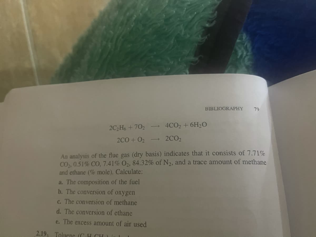 BIBLIOGRAPHY
79
2C,H6 + 702
4CO2 + 6H2O
2CO+02
2CO2
An analysis of the flue gas (dry basis) indicates that it consists of 7.71%
CO, 0.51% CO, 7.41% O2, 84.32% of N2, and a trace amount of methane
and ethane (% mole). Calculate:
a. The composition of the fuel
b. The conversion of oxygen
c. The conversion of methane
d. The conversion of ethane
e. The excess amount of air used
2.19, Toluene (CH.CH.
