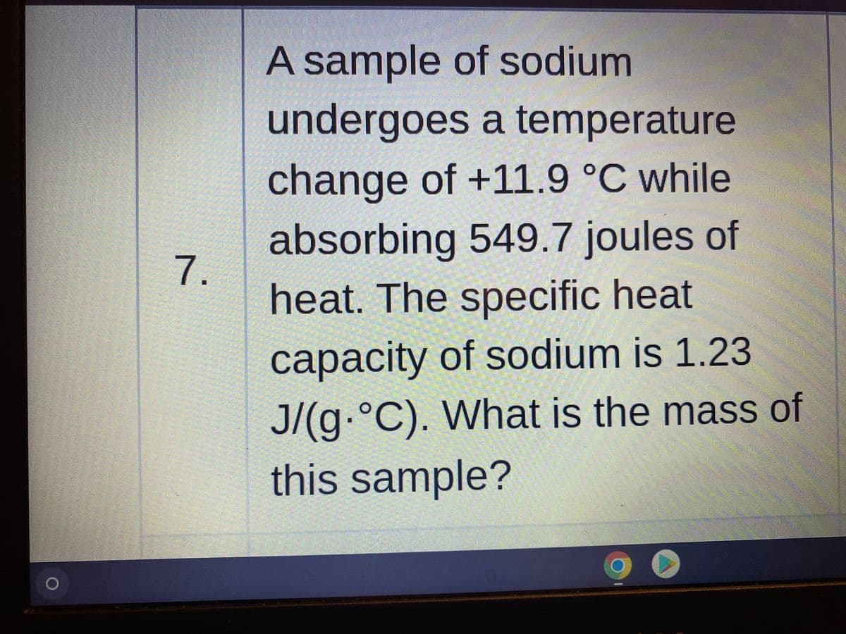 A sample of sodium
undergoes a temperature
change of +11.9 °C while
absorbing 549.7 joules of
7.
heat. The specific heat
capacity of sodium is 1.23
сарасity
J/(g.°
C). What is the mass of
this sample?
