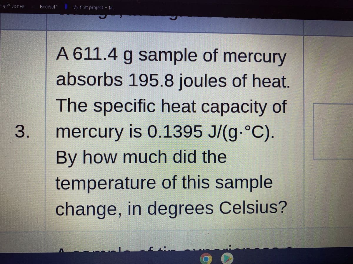 Ferf Jones
Beowuli
My first project - M..
A 611.4 g sample of mercury
absorbs 195.8 joules of heat.
The specific heat capacity of
3.
mercury is 0.1395 J/(g-°C).
By how much did the
temperature of this sample
change, in degrees Celsius?
