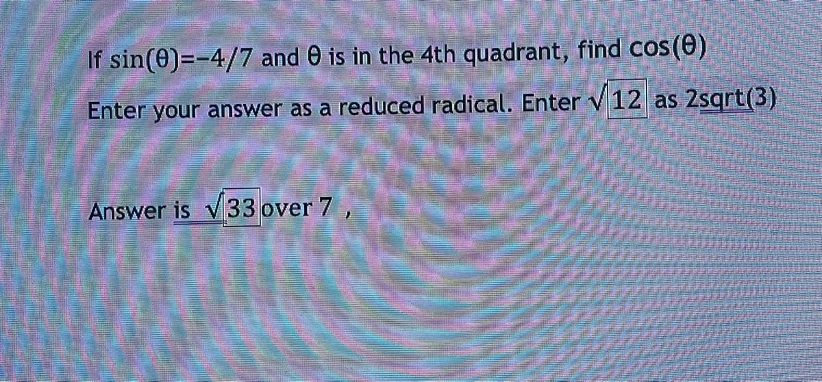 If sin(0)=-4/7 and 0 is in the 4th quadrant, find cos(0)
Enter your answer as a reduced radical. Enter V12 as 2sqrt(3)
Answer is 33 over 7,