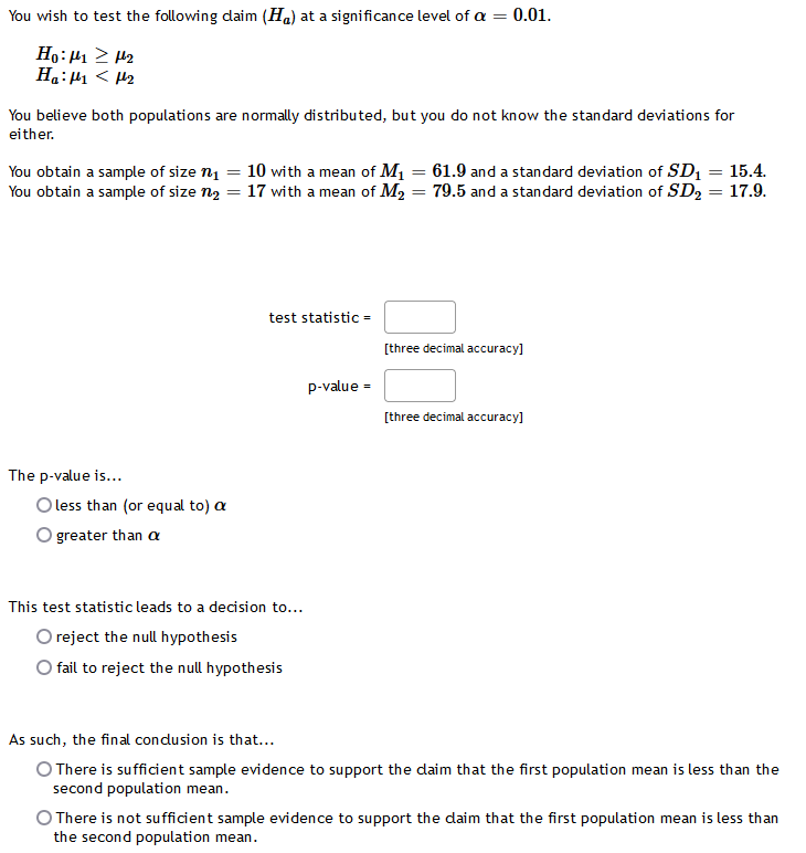 You wish to test the following daim (Ha) at a significance level of a = 0.01.
Ho: H1 2 H2
Ha:H1 < H2
You believe both populations are normally distributed, but you do not know the standard deviations for
either.
You obtain a sample of size n1 = 10 wi th a mean of M1 = 61.9 and a standard deviation of SD, = 15.4.
You obtain a sample of size n2 = 17 with a mean of M2 = 79.5 and a standard deviation of SD2 = 17.9.
test statistic =
[three decimal accuracy]
p-value =
[three decimal accuracy]
The p-value is...
O less than (or equal to) a
O greater than a
This test statistic leads to a decision to...
O reject the null hypothesis
O fail to reject the null hypothesis
As such, the final condusion is that...
O There is sufficient sample evidence to support the daim that the first population mean is less than the
second population mean.
O There is not sufficient sample evidence to support the daim that the first population mean is less than
the second population mean.
