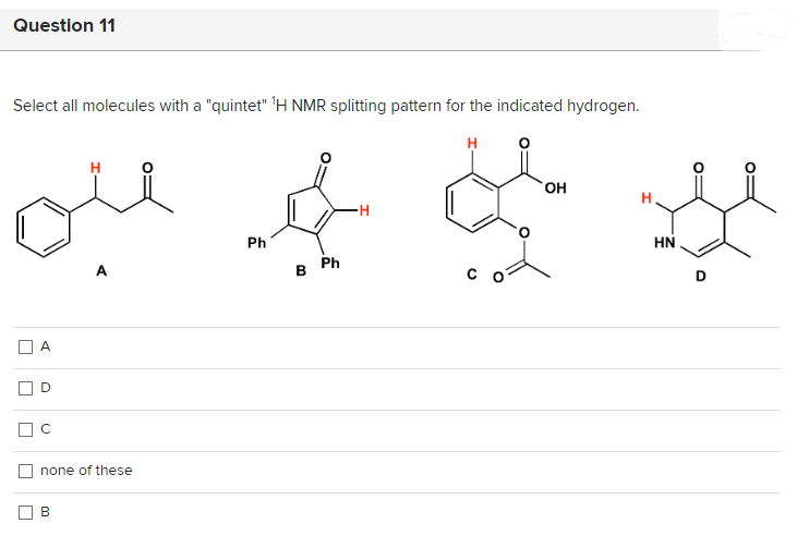Question 11
Select all molecules with a "quintet" 1H NMR splitting pattern for the indicated hydrogen.
ملا ہے لہجے میں
U
A
D
C
none of these
B
Ph
Ph
B
-H
OH
HN