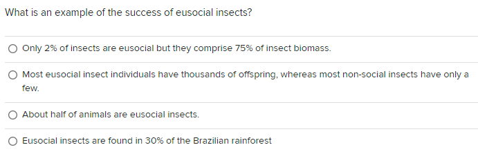 What is an example of the success of eusocial insects?
O Only 2% of insects are eusocial but they comprise 75% of insect biomass.
Most eusocial insect individuals have thousands of offspring, whereas most non-social insects have only a
few.
About half of animals are eusocial insects.
Eusocial insects are found in 30% of the Brazilian rainforest