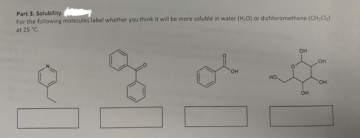 Part 3. Solubility.
For the following molecules label whether you think it will be more soluble in water (H₂O) or dichloromethane (CH₂Cl₂)
at 25 °C.
OH
НО.
О
ОН
ОН
OH
OH