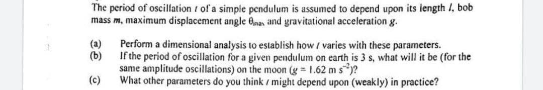 The period of oscillation of a simple pendulum is assumed to depend upon its length 1, bob
mass m, maximum displacement angle Omas and gravitational acceleration g.
(a)
(b)
(c)
Perform a dimensional analysis to establish how / varies with these parameters.
If the period of oscillation for a given pendulum on earth is 3 s, what will it be (for the
same amplitude oscillations) on the moon (g = 1.62 ms)?
What other parameters do you think / might depend upon (weakly) in practice?